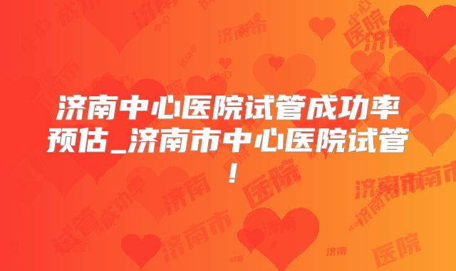 济南中心医院试管成功率预估_济南市中心医院试管！