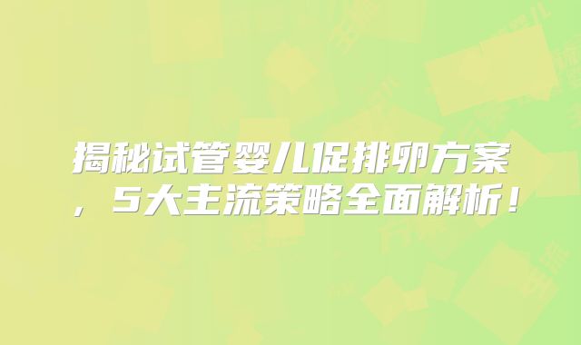 揭秘试管婴儿促排卵方案，5大主流策略全面解析！