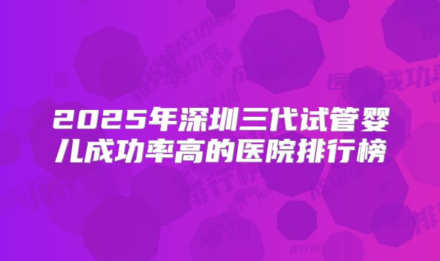 2025年深圳三代试管婴儿成功率高的医院排行榜
