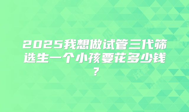 2025我想做试管三代筛选生一个小孩要花多少钱?