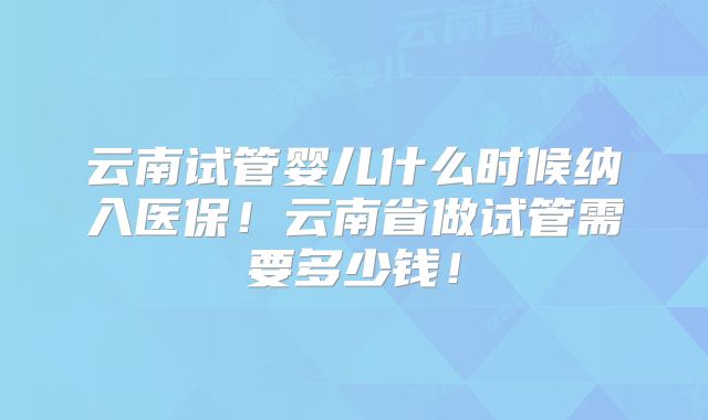 云南试管婴儿什么时候纳入医保!云南省做试管需要多少钱!