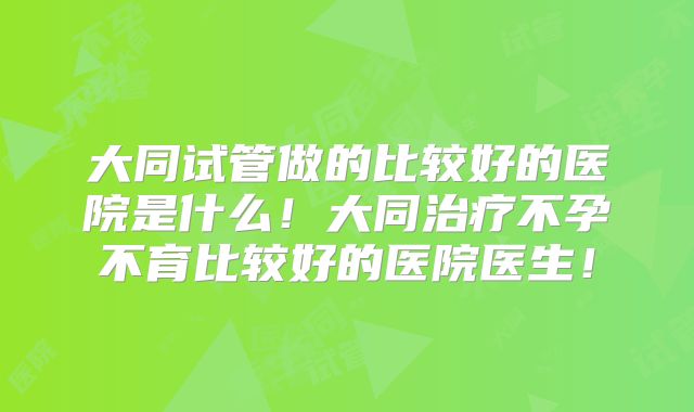 大同试管做的比较好的医院是什么!大同治疗不孕不育比较好的医院医生!
