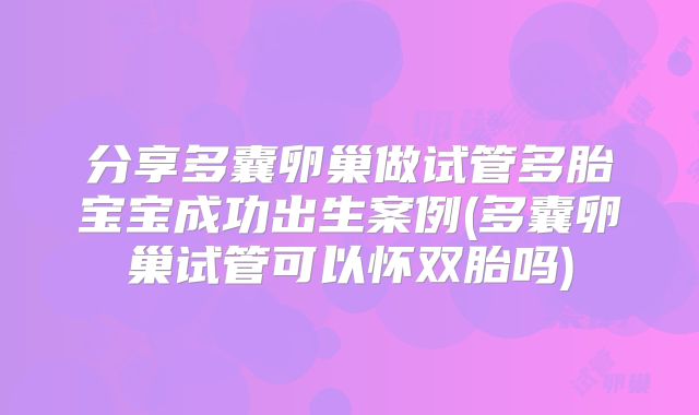 分享多囊卵巢做试管多胎宝宝成功出生案例(多囊卵巢试管可以怀双胎吗)