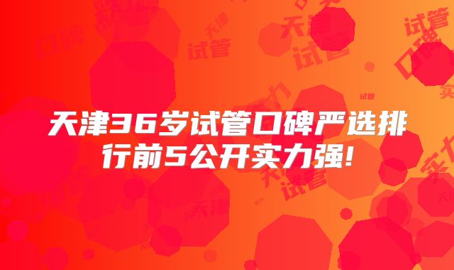 天津36岁试管口碑严选排行前5公开实力强!