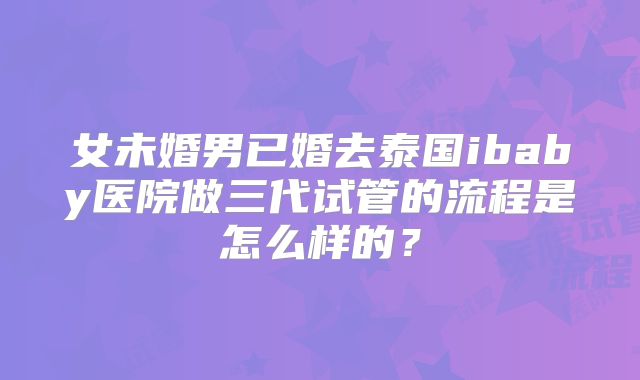 女未婚男已婚去泰国ibaby医院做三代试管的流程是怎么样的？
