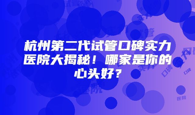 杭州第二代试管口碑实力医院大揭秘！哪家是你的心头好？