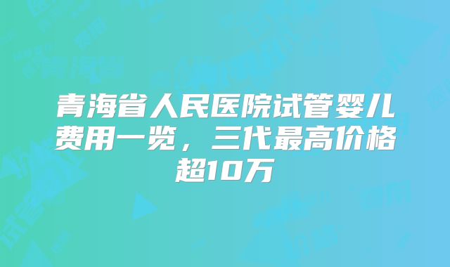 青海省人民医院试管婴儿费用一览,三代最高价格超10万