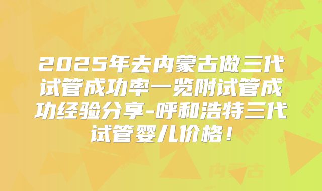 2025年去内蒙古做三代试管成功率一览附试管成功经验分享-呼和浩特三代试管婴儿价格！