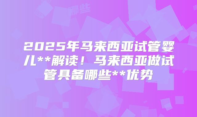 2025年马来西亚试管婴儿**解读！马来西亚做试管具备哪些**优势