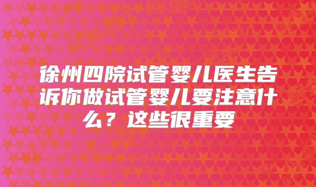 徐州四院试管婴儿医生告诉你做试管婴儿要注意什么？这些很重要