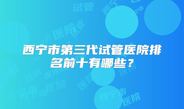 西宁市第三代试管医院排名前十有哪些？