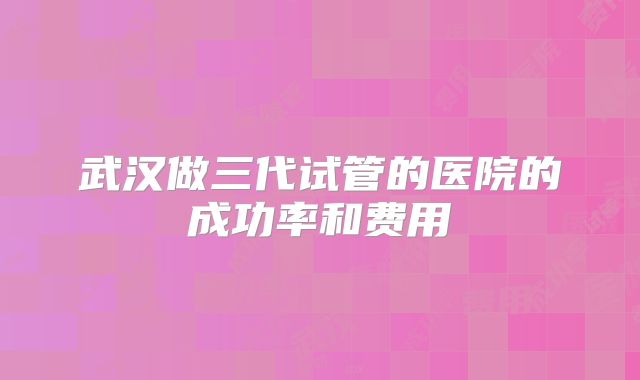 武汉做三代试管的医院的成功率和费用