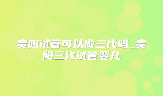 贵阳试管可以做三代吗_贵阳三代试管婴儿