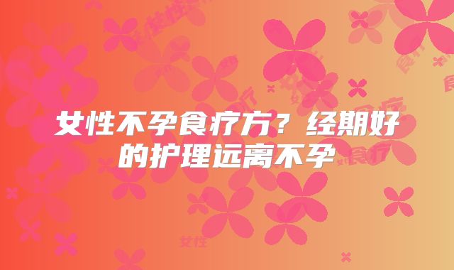 女性不孕食疗方？经期好的护理远离不孕