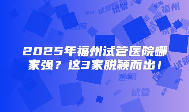 2025年福州试管医院哪家强？这3家脱颖而出！