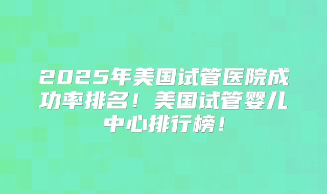 2025年美国试管医院成功率排名！美国试管婴儿中心排行榜！