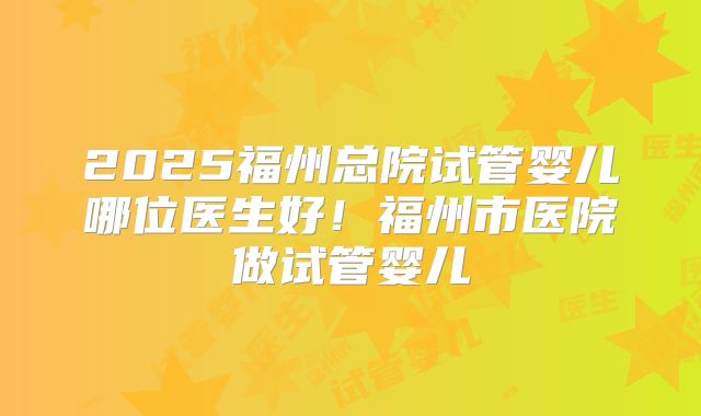 2025福州总院试管婴儿哪位医生好！福州市医院做试管婴儿