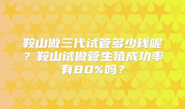 鞍山做三代试管多少钱呢?鞍山试做管生殖成功率有80%吗?