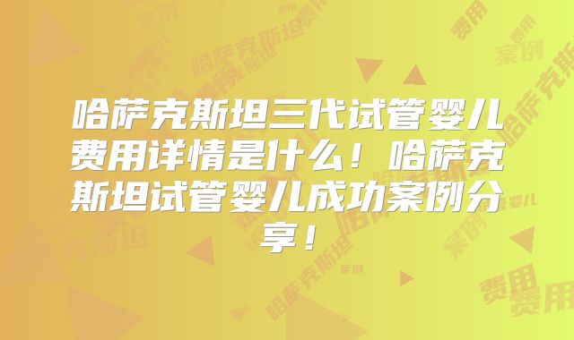哈萨克斯坦三代试管婴儿费用详情是什么！哈萨克斯坦试管婴儿成功案例分享！