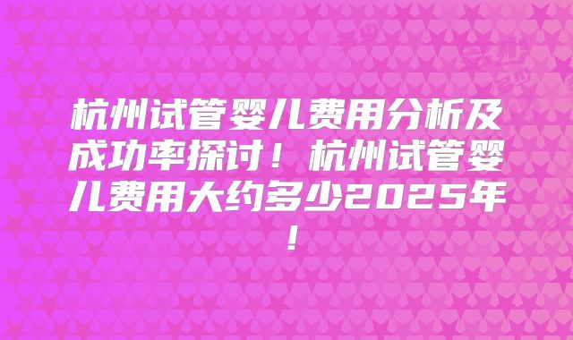 杭州试管婴儿费用分析及成功率探讨！杭州试管婴儿费用大约多少2025年！