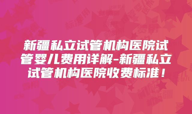 新疆私立试管机构医院试管婴儿费用详解-新疆私立试管机构医院收费标准!