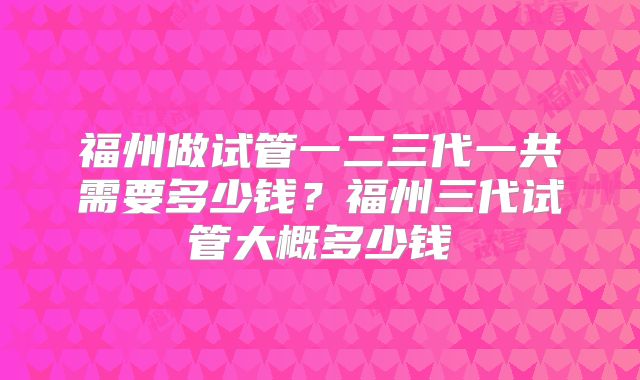 福州做试管一二三代一共需要多少钱？福州三代试管大概多少钱