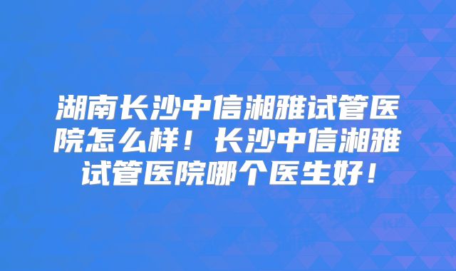 湖南长沙中信湘雅试管医院怎么样！长沙中信湘雅试管医院哪个医生好！