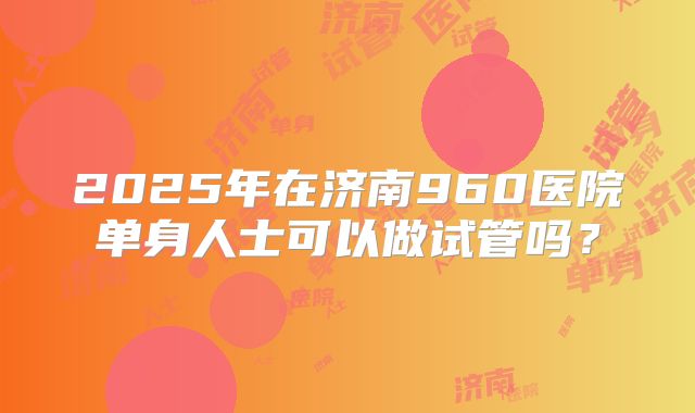 2025年在济南960医院单身人士可以做试管吗？