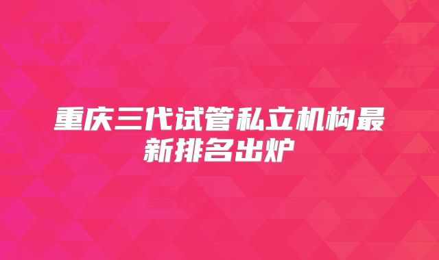 重庆三代试管私立机构最新排名出炉
