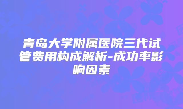 青岛大学附属医院三代试管费用构成解析-成功率影响因素