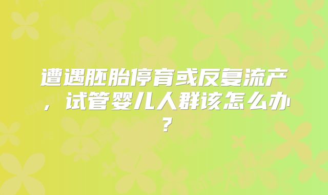 遭遇胚胎停育或反复流产，试管婴儿人群该怎么办？