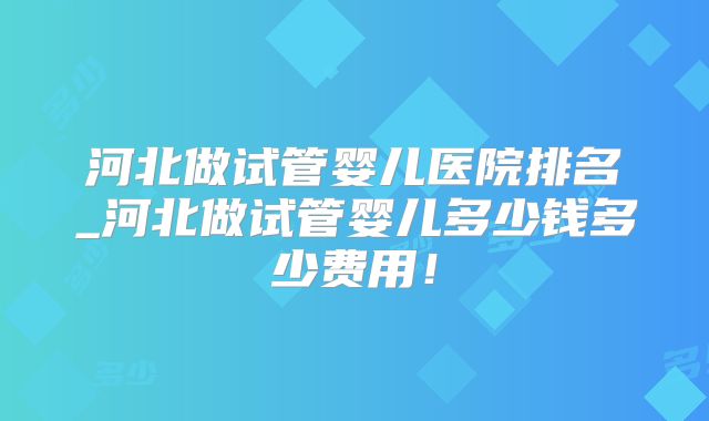 河北做试管婴儿医院排名_河北做试管婴儿多少钱多少费用！