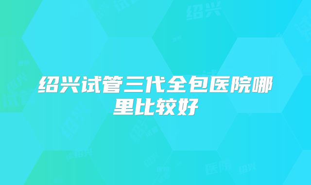 绍兴试管三代全包医院哪里比较好