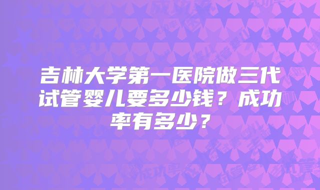 吉林大学第一医院做三代试管婴儿要多少钱?成功率有多少?