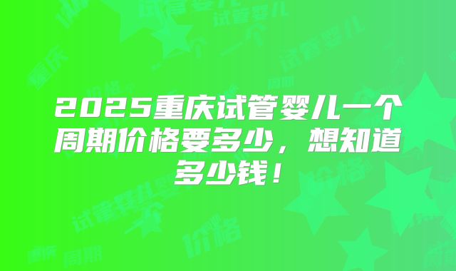 2025重庆试管婴儿一个周期价格要多少，想知道多少钱！