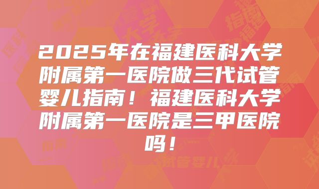 2025年在福建医科大学附属第一医院做三代试管婴儿指南！福建医科大学附属第一医院是三甲医院吗！