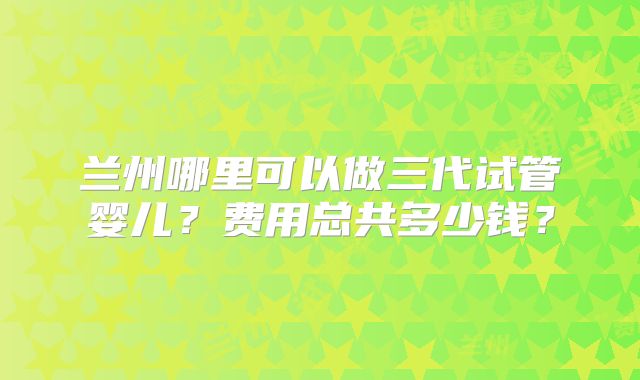 兰州哪里可以做三代试管婴儿?费用总共多少钱?