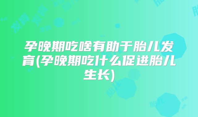 孕晚期吃啥有助于胎儿发育(孕晚期吃什么促进胎儿生长)
