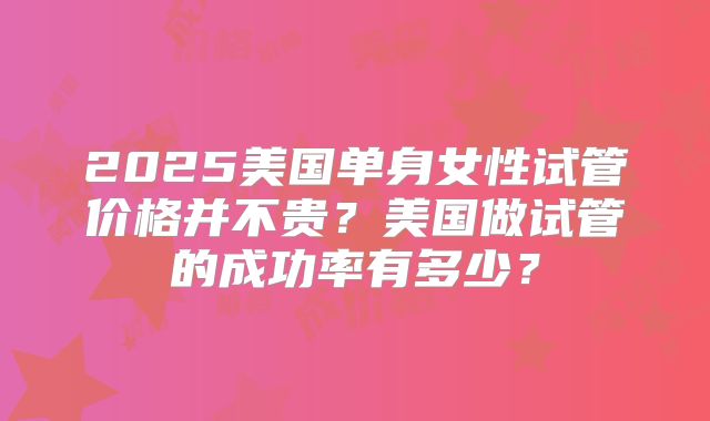 2025美国单身女性试管价格并不贵？美国做试管的成功率有多少？