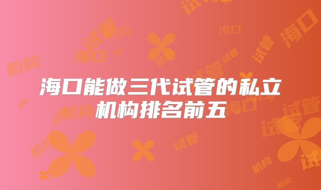海口能做三代试管的私立机构排名前五