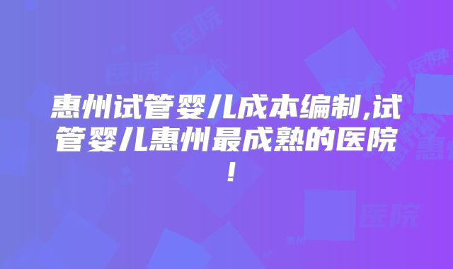 惠州试管婴儿成本编制,试管婴儿惠州最成熟的医院!