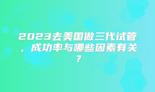 2023去美国做三代试管,成功率与哪些因素有关?