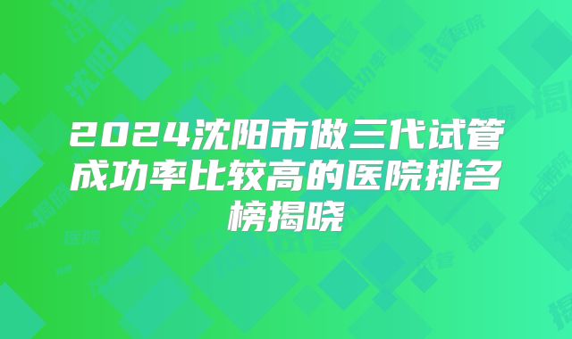 2024沈阳市做三代试管成功率比较高的医院排名榜揭晓