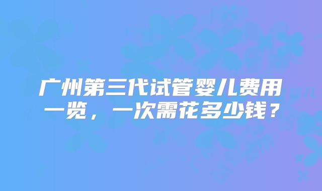 广州第三代试管婴儿费用一览，一次需花多少钱？