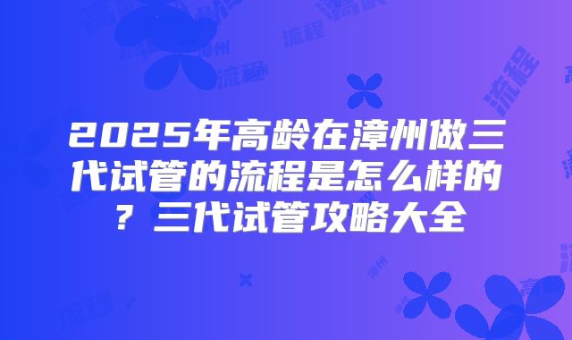 2025年高龄在漳州做三代试管的流程是怎么样的?三代试管攻略大全