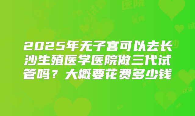 2025年无子宫可以去长沙生殖医学医院做三代试管吗？大概要花费多少钱