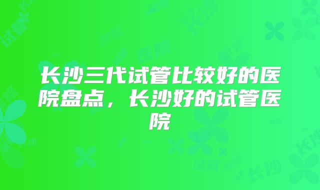 长沙三代试管比较好的医院盘点，长沙好的试管医院