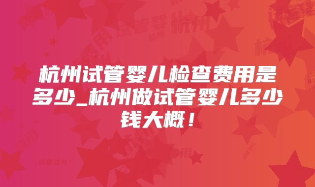 杭州试管婴儿检查费用是多少_杭州做试管婴儿多少钱大概！
