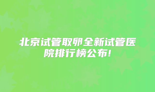 北京试管取卵全新试管医院排行榜公布!