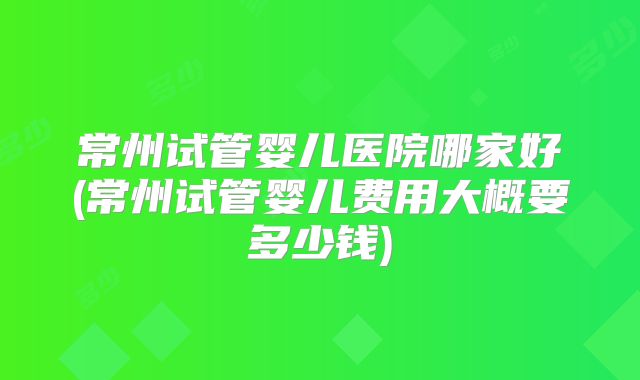 常州试管婴儿医院哪家好(常州试管婴儿费用大概要多少钱)